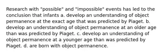 Research with "possible" and "impossible" events has led to the conclusion that infants a. develop an understanding of object permanence at the exact age that was predicted by Piaget. b. develop an understanding of object permanence at an older age than was predicted by Piaget. c. develop an understanding of object permanence at a younger age than was predicted by Piaget. d. are born with object permanence.