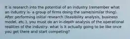 It is research into the potential of an industry (remember what an industry is- a group of firms doing the same/similar thing). After performing initial research (feasibility analysis, business model, etc.), you must do an in-depth analysis of the operational realities of the industry- what is it actually going to be like once you get there and start competing?