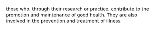 those who, through their research or practice, contribute to the promotion and maintenance of good health. They are also involved in the prevention and treatment of illness.