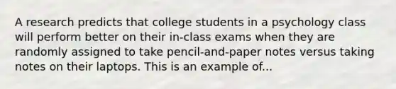 A research predicts that college students in a psychology class will perform better on their in-class exams when they are randomly assigned to take pencil-and-paper notes versus taking notes on their laptops. This is an example of...