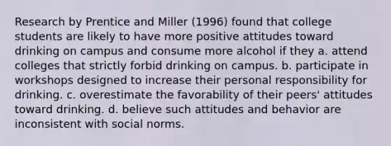 Research by Prentice and Miller (1996) found that college students are likely to have more positive attitudes toward drinking on campus and consume more alcohol if they a. attend colleges that strictly forbid drinking on campus. b. participate in workshops designed to increase their personal responsibility for drinking. c. overestimate the favorability of their peers' attitudes toward drinking. d. believe such attitudes and behavior are inconsistent with social norms.