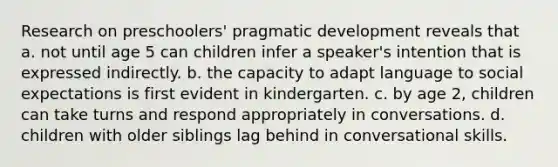 Research on preschoolers' pragmatic development reveals that a. not until age 5 can children infer a speaker's intention that is expressed indirectly. b. the capacity to adapt language to social expectations is first evident in kindergarten. c. by age 2, children can take turns and respond appropriately in conversations. d. children with older siblings lag behind in conversational skills.