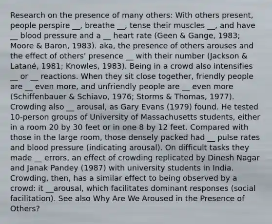 Research on the presence of many others: With others present, people perspire __, breathe __, tense their muscles __, and have __ blood pressure and a __ heart rate (Geen & Gange, 1983; Moore & Baron, 1983). aka, the presence of others arouses and the effect of others' presence __ with their number (Jackson & Latané, 1981; Knowles, 1983). Being in a crowd also intensifies __ or __ reactions. When they sit close together, friendly people are __ even more, and unfriendly people are __ even more (Schiffenbauer & Schiavo, 1976; Storms & Thomas, 1977). Crowding also __ arousal, as Gary Evans (1979) found. He tested 10-person groups of University of Massachusetts students, either in a room 20 by 30 feet or in one 8 by 12 feet. Compared with those in the large room, those densely packed had __ pulse rates and blood pressure (indicating arousal). On difficult tasks they made __ errors, an effect of crowding replicated by Dinesh Nagar and Janak Pandey (1987) with university students in India. Crowding, then, has a similar effect to being observed by a crowd: it __arousal, which facilitates dominant responses (social facilitation). See also Why Are We Aroused in the Presence of Others?