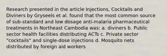 Research presented in the article Injections, Cocktails and Diviners by Gryseels et al. found that the most common source of sub-standard and low dosage anti-malaria pharmaceutical treatments in Northeast Cambodia was: a. diviners b. Public sector health facilities distributing ACTs c. Private sector "cocktails" and single-dose injections d. Mosquito nets distributed by foreign aid workers