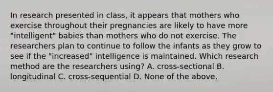 In research presented in class, it appears that mothers who exercise throughout their pregnancies are likely to have more "intelligent" babies than mothers who do not exercise. The researchers plan to continue to follow the infants as they grow to see if the "increased" intelligence is maintained. Which research method are the researchers using? A. cross-sectional B. longitudinal C. cross-sequential D. None of the above.