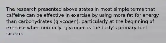 The research presented above states in most simple terms that caffeine can be effective in exercise by using more fat for energy than carbohydrates (glycogen), particularly at the beginning of exercise when normally, glycogen is the body's primary fuel source.