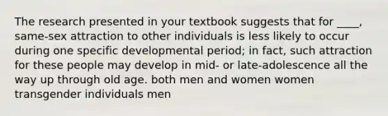 ​The research presented in your textbook suggests that for ____, same-sex attraction to other individuals is less likely to occur during one specific developmental period; in fact, such attraction for these people may develop in mid- or late-adolescence all the way up through old age. ​both men and women ​women ​transgender individuals ​men