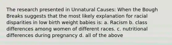 The research presented in Unnatural Causes: When the Bough Breaks suggests that the most likely explanation for racial disparities in low birth weight babies is: a. Racism b. class differences among women of different races. c. nutritional differences during pregnancy d. all of the above