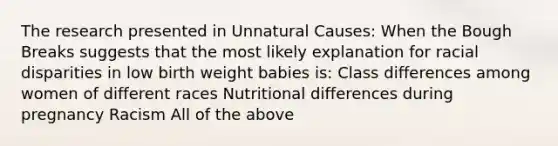 The research presented in Unnatural Causes: When the Bough Breaks suggests that the most likely explanation for racial disparities in low birth weight babies is: Class differences among women of different races Nutritional differences during pregnancy Racism All of the above