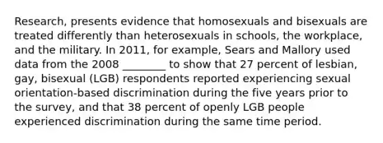 Research, presents evidence that homosexuals and bisexuals are treated differently than heterosexuals in schools, the workplace, and the military. In 2011, for example, Sears and Mallory used data from the 2008 ________ to show that 27 percent of lesbian, gay, bisexual (LGB) respondents reported experiencing sexual orientation-based discrimination during the five years prior to the survey, and that 38 percent of openly LGB people experienced discrimination during the same time period.