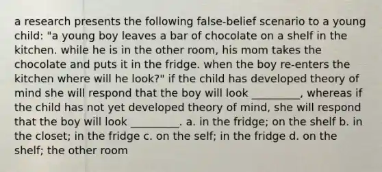 a research presents the following false-belief scenario to a young child: "a young boy leaves a bar of chocolate on a shelf in the kitchen. while he is in the other room, his mom takes the chocolate and puts it in the fridge. when the boy re-enters the kitchen where will he look?" if the child has developed theory of mind she will respond that the boy will look _________, whereas if the child has not yet developed theory of mind, she will respond that the boy will look _________. a. in the fridge; on the shelf b. in the closet; in the fridge c. on the self; in the fridge d. on the shelf; the other room