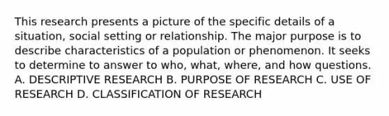 This research presents a picture of the specific details of a situation, social setting or relationship. The major purpose is to describe characteristics of a population or phenomenon. It seeks to determine to answer to who, what, where, and how questions. A. DESCRIPTIVE RESEARCH B. PURPOSE OF RESEARCH C. USE OF RESEARCH D. CLASSIFICATION OF RESEARCH