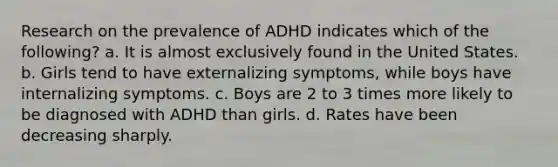 Research on the prevalence of ADHD indicates which of the following? a. It is almost exclusively found in the United States. b. Girls tend to have externalizing symptoms, while boys have internalizing symptoms. c. Boys are 2 to 3 times more likely to be diagnosed with ADHD than girls. d. Rates have been decreasing sharply.