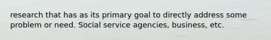 research that has as its primary goal to directly address some problem or need. Social service agencies, business, etc.