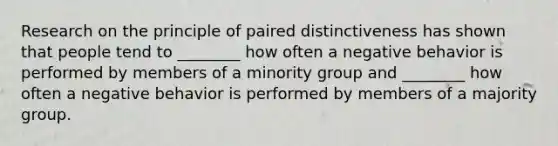 Research on the principle of paired distinctiveness has shown that people tend to ________ how often a negative behavior is performed by members of a minority group and ________ how often a negative behavior is performed by members of a majority group.