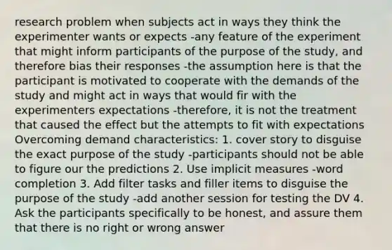 research problem when subjects act in ways they think the experimenter wants or expects -any feature of the experiment that might inform participants of the purpose of the study, and therefore bias their responses -the assumption here is that the participant is motivated to cooperate with the demands of the study and might act in ways that would fir with the experimenters expectations -therefore, it is not the treatment that caused the effect but the attempts to fit with expectations Overcoming demand characteristics: 1. cover story to disguise the exact purpose of the study -participants should not be able to figure our the predictions 2. Use implicit measures -word completion 3. Add filter tasks and filler items to disguise the purpose of the study -add another session for testing the DV 4. Ask the participants specifically to be honest, and assure them that there is no right or wrong answer