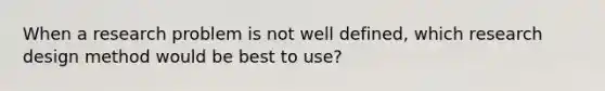 When a research problem is not well defined, which research design method would be best to use?