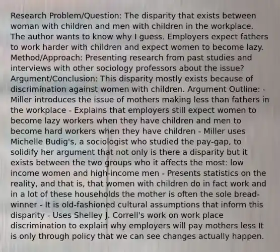 Research Problem/Question: The disparity that exists between woman with children and men with children in the workplace. The author wants to know why I guess. Employers expect fathers to work harder with children and expect women to become lazy. Method/Approach: Presenting research from past studies and interviews with other sociology professors about the issue? Argument/Conclusion: This disparity mostly exists because of discrimination against women with children. Argument Outline: - Miller introduces the issue of mothers making less than fathers in the workplace - Explains that employers still expect women to become lazy workers when they have children and men to become hard workers when they have children - Miller uses Michelle Budig's, a sociologist who studied the pay-gap, to solidify her argument that not only is there a disparity but it exists between the two groups who it affects the most: low income women and high-income men - Presents statistics on the reality, and that is, that women with children do in fact work and in a lot of these households the mother is often the sole bread-winner - It is old-fashioned cultural assumptions that inform this disparity - Uses Shelley J. Correll's work on work place discrimination to explain why employers will pay mothers less It is only through policy that we can see changes actually happen.