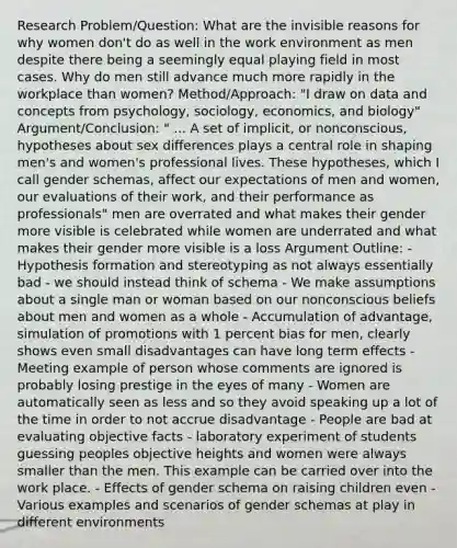 Research Problem/Question: What are the invisible reasons for why women don't do as well in the work environment as men despite there being a seemingly equal playing field in most cases. Why do men still advance much more rapidly in the workplace than women? Method/Approach: "I draw on data and concepts from psychology, sociology, economics, and biology" Argument/Conclusion: " ... A set of implicit, or nonconscious, hypotheses about sex differences plays a central role in shaping men's and women's professional lives. These hypotheses, which I call gender schemas, affect our expectations of men and women, our evaluations of their work, and their performance as professionals" men are overrated and what makes their gender more visible is celebrated while women are underrated and what makes their gender more visible is a loss Argument Outline: - Hypothesis formation and stereotyping as not always essentially bad - we should instead think of schema - We make assumptions about a single man or woman based on our nonconscious beliefs about men and women as a whole - Accumulation of advantage, simulation of promotions with 1 percent bias for men, clearly shows even small disadvantages can have long term effects - Meeting example of person whose comments are ignored is probably losing prestige in the eyes of many - Women are automatically seen as less and so they avoid speaking up a lot of the time in order to not accrue disadvantage - People are bad at evaluating objective facts - laboratory experiment of students guessing peoples objective heights and women were always smaller than the men. This example can be carried over into the work place. - Effects of gender schema on raising children even - Various examples and scenarios of gender schemas at play in different environments