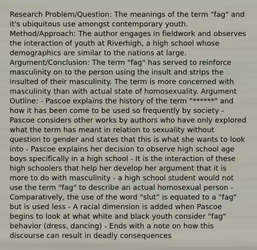 Research Problem/Question: The meanings of the term "fag" and it's ubiquitous use amongst contemporary youth. Method/Approach: The author engages in fieldwork and observes the interaction of youth at Riverhigh, a high school whose demographics are similar to the nations at large. Argument/Conclusion: The term "fag" has served to reinforce masculinity on to the person using the insult and strips the insulted of their masculinity. The term is more concerned with masculinity than with actual state of homosexuality. Argument Outline: - Pascoe explains the history of the term "******" and how it has been come to be used so frequently by society - Pascoe considers other works by authors who have only explored what the term has meant in relation to sexuality without question to gender and states that this is what she wants to look into - Pascoe explains her decision to observe high school age boys specifically in a high school - It is the interaction of these high schoolers that help her develop her argument that it is more to do with masculinity - a high school student would not use the term "fag" to describe an actual homosexual person - Comparatively, the use of the word "slut" is equated to a "fag" but is used less - A racial dimension is added when Pascoe begins to look at what white and black youth consider "fag" behavior (dress, dancing) - Ends with a note on how this discourse can result in deadly consequences