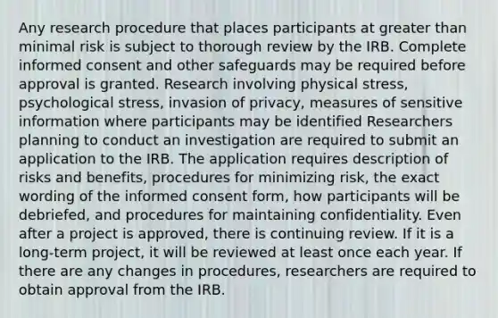 Any research procedure that places participants at greater than minimal risk is subject to thorough review by the IRB. Complete informed consent and other safeguards may be required before approval is granted. Research involving physical stress, psychological stress, invasion of privacy, measures of sensitive information where participants may be identified Researchers planning to conduct an investigation are required to submit an application to the IRB. The application requires description of risks and benefits, procedures for minimizing risk, the exact wording of the informed consent form, how participants will be debriefed, and procedures for maintaining confidentiality. Even after a project is approved, there is continuing review. If it is a long-term project, it will be reviewed at least once each year. If there are any changes in procedures, researchers are required to obtain approval from the IRB.