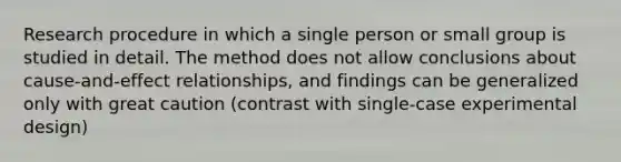 Research procedure in which a single person or small group is studied in detail. The method does not allow conclusions about cause-and-effect relationships, and findings can be generalized only with great caution (contrast with single-case experimental design)