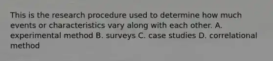 This is the research procedure used to determine how much events or characteristics vary along with each other. A. experimental method B. surveys C. case studies D. correlational method