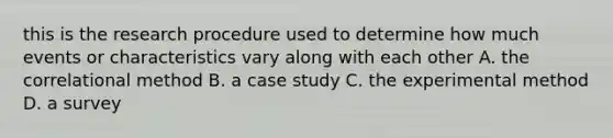 this is the research procedure used to determine how much events or characteristics vary along with each other A. the correlational method B. a case study C. the experimental method D. a survey