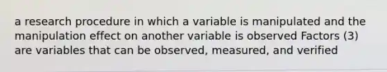 a research procedure in which a variable is manipulated and the manipulation effect on another variable is observed Factors (3) are variables that can be observed, measured, and verified