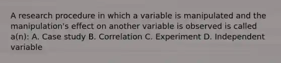 A research procedure in which a variable is manipulated and the manipulation's effect on another variable is observed is called a(n): A. Case study B. Correlation C. Experiment D. Independent variable