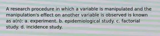 A research procedure in which a variable is manipulated and the manipulation's effect on another variable is observed is known as a(n): a. experiment. b. epidemiological study. c. factorial study. d. incidence study.