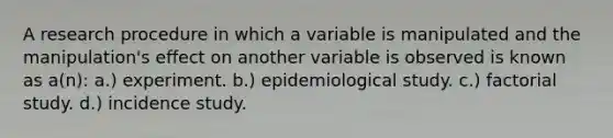 A research procedure in which a variable is manipulated and the manipulation's effect on another variable is observed is known as a(n): a.) experiment. b.) epidemiological study. c.) factorial study. d.) incidence study.