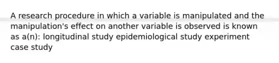 A research procedure in which a variable is manipulated and the manipulation's effect on another variable is observed is known as a(n): longitudinal study epidemiological study experiment case study