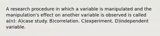 A research procedure in which a variable is manipulated and the manipulation's effect on another variable is observed is called a(n): A)case study. B)correlation. C)experiment. D)independent variable.