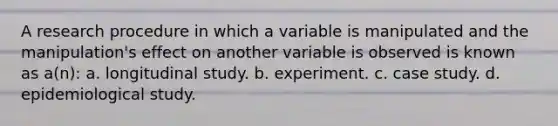 A research procedure in which a variable is manipulated and the manipulation's effect on another variable is observed is known as a(n): a. longitudinal study. b. experiment. c. case study. d. epidemiological study.