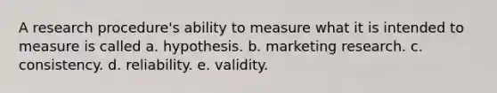 A research procedure's ability to measure what it is intended to measure is called a. hypothesis. b. marketing research. c. consistency. d. reliability. e. validity.