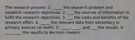 The research process: 1. _____ the research problem and establish research objectives. 2. ___ the sources of information to fulfill the research objectives. 3. ___ the costs and benefits of the research effort. 4. _____ the relevant data from secondary or primary sources (or both). 5. _____, ____, and ___ the results. 6. ____ ____ the results to decision makers.