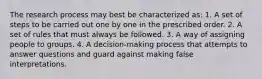 The research process may best be characterized as: 1. A set of steps to be carried out one by one in the prescribed order. 2. A set of rules that must always be followed. 3. A way of assigning people to groups. 4. A decision-making process that attempts to answer questions and guard against making false interpretations.