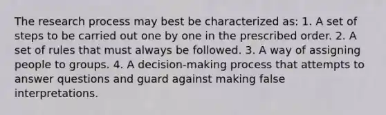 The research process may best be characterized as: 1. A set of steps to be carried out one by one in the prescribed order. 2. A set of rules that must always be followed. 3. A way of assigning people to groups. 4. A decision-making process that attempts to answer questions and guard against making false interpretations.