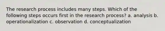 The research process includes many steps. Which of the following steps occurs first in the research process? a. analysis b. operationalization c. observation d. conceptualization