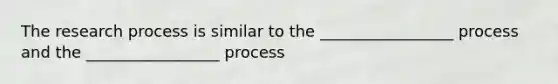 The research process is similar to the _________________ process and the _________________ process