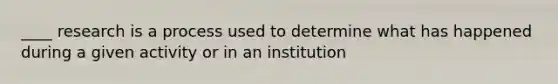 ____ research is a process used to determine what has happened during a given activity or in an institution