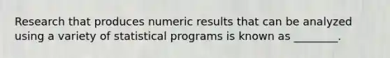 Research that produces numeric results that can be analyzed using a variety of statistical programs is known as​ ________.