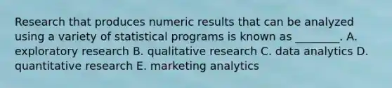 Research that produces numeric results that can be analyzed using a variety of statistical programs is known as​ ________. A. exploratory research B. qualitative research C. data analytics D. quantitative research E. marketing analytics