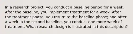 In a research project, you conduct a baseline period for a week. After the baseline, you implement treatment for a week. After the treatment phase, you return to the baseline phase; and after a week in the second baseline, you conduct one more week of treatment. What research design is illustrated in this description?