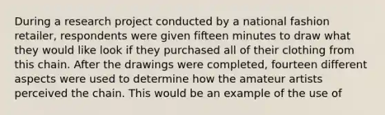 During a research project conducted by a national fashion retailer, respondents were given fifteen minutes to draw what they would like look if they purchased all of their clothing from this chain. After the drawings were completed, fourteen different aspects were used to determine how the amateur artists perceived the chain. This would be an example of the use of