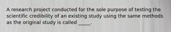 A research project conducted for the sole purpose of testing the scientific credibility of an existing study using the same methods as the original study is called _____.