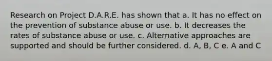 Research on Project D.A.R.E. has shown that a. It has no effect on the prevention of substance abuse or use. b. It decreases the rates of substance abuse or use. c. Alternative approaches are supported and should be further considered. d. A, B, C e. A and C