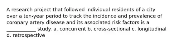 A research project that followed individual residents of a city over a ten-year period to track the incidence and prevalence of coronary artery disease and its associated risk factors is a ____________ study. a. concurrent b. cross-sectional c. longitudinal d. retrospective