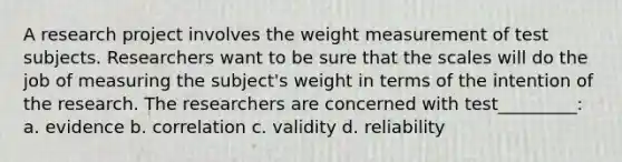 A research project involves the weight measurement of test subjects. Researchers want to be sure that the scales will do the job of measuring the subject's weight in terms of the intention of the research. The researchers are concerned with test_________: a. evidence b. correlation c. validity d. reliability